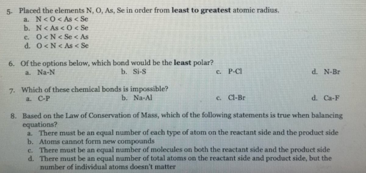 5. Placed the elements N, O, As, Se in order from least to greatest atomic radius.
a. N<0<As < Se
b. N< As <0 < Se
c. O<N< Se < As
d. 0<N<As < Se
6. Of the options below, which bond would be the least polar?
a. Na-N
b. Si-S
с. Р-СI
d. N-Br
7. Which of these chemical bonds is impossible?
b. Na-Al
a. С-Р
с. CI-Br
d. Ca-F
8. Based on the Law of Conservation of Mass, which of the following statements is true when balancing
equations?
a. There must be an equal number of each type of atom on the reactant side and the product side
b. Atoms cannot form new compounds
c. There must be an equal number of molecules on both the reactant side and the product side
d. There must be an equal number of total atoms on the reactant side and product side, but the
number of individual atoms doesn't matter
