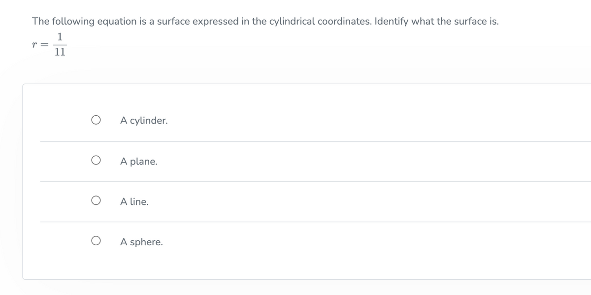 The following equation is a surface expressed in the cylindrical coordinates. Identify what the surface is.
1
r = -
11
A cylinder.
A plane.
A line.
A sphere.
