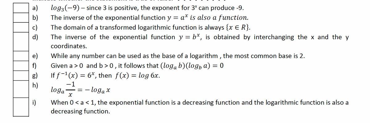 b)
c)
d)
e)
f)
g)
h)
i)
log3(-9) – since 3 is positive, the exponent for 3* can produce -9.
The inverse of the exponential function y = a* is also a function.
The domain of a transformed logarithmic function is always {x € R}.
The inverse of the exponential function y = b*, is obtained by interchanging the x and the y
coordinates.
While any number can be used as the base of a logarithm, the most common base is 2.
Given a > 0 and b>0, it follows that (logå b)(logħ a) = 0
If f−¹(x) = 6*, then f(x) = log 6x.
−1
-=-
loga
- loga x
X
When 0 < a < 1, the exponential function is a decreasing function and the logarithmic function is also a
decreasing function.