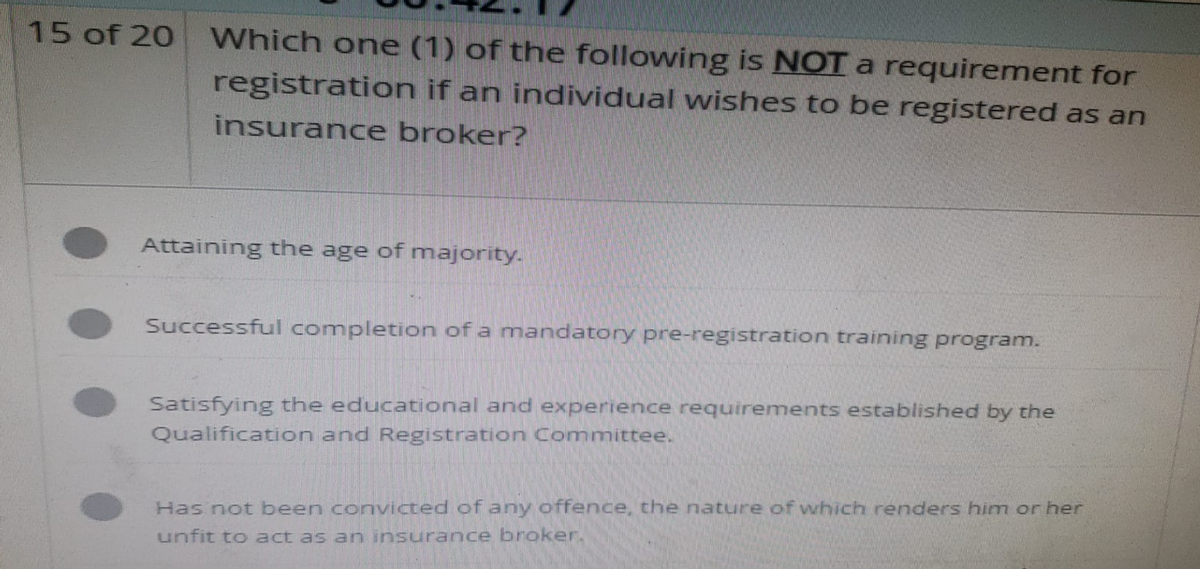 15 of 20
Which one (1) of the following is NOT a requirement for
registration if an individual wishes to be registered as an
insurance broker?
Attaining the age of majority.
Successful completion of a mandatory pre-registration training program.
Satisfying the educational and experience requirements established by the
Qualification and Registration Committee.
Has not been convicted of any offence, the nature of which renders him or her
unfit to act as an insurance broker.