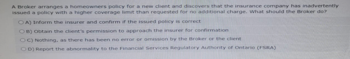 A Broker arranges a homeowners policy for a new client and discovers that the insurance company has inadvertently
issued a policy with a higher coverage limit than requested for no additional charge. What should the Broker do?
OA) Inform the insurer and confirm if the issued policy is correct
OB) Obtain the client's permission to approach the insurer for confirmation
OC) Nothing, as there has been no error or omission by the Broker or the client
OD) Report the abnormality to the Financial Services Regulatory Authority of Ontario (FSRA)