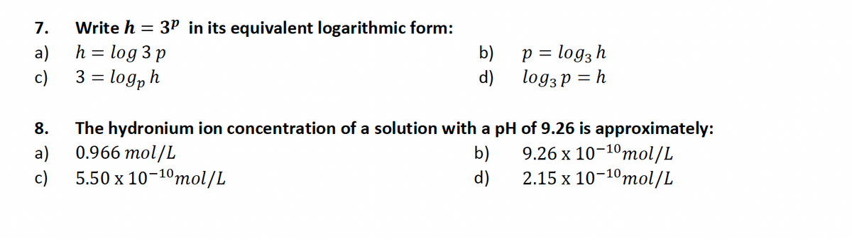 7.
a)
c)
8.
a)
c)
Write h =
h = log 3 p
3 = logph
3P in its equivalent logarithmic form:
b)
d)
p = log3 h
log3 p = h
The hydronium ion concentration of a solution with a pH of 9.26 is approximately:
0.966 mol/L
b)
9.26 x 10-10 mol/L
5.50 x 10-10 mol/L
d)
2.15 x 10-10 mol/L