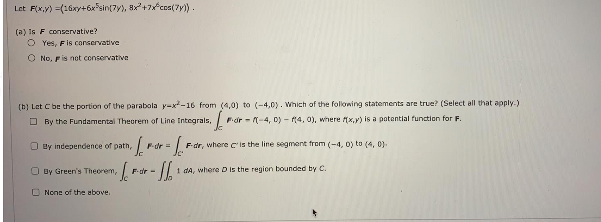 Let F(x,y) =(16xy+6x°sin(7y), 8x2+7xcos(7y)).
(a) Is F conservative?
O Yes, F is conservative
O No, F is not conservative
(b) Let C be the portion of the parabola y=x²-16 from (4,0) to (-4,0). Which of the following statements are true? (Select all that apply.)
O By the Fundamental Theorem of Line Integrals,
F.dr = f(-4, 0) - f(4, 0), where f(x,y) is a potential function for F.
O By independence of path,
F.dr, where C' is the line segment from (-4, 0) to (4, 0).
F.dr =
OBy Green's Theorem,
dA, where D is the region bounded by C.
F.dr =
O None of the above.
