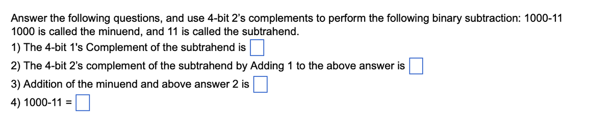 Answer the following questions, and use 4-bit 2's complements to perform the following binary subtraction: 1000-11
1000 is called the minuend, and 11 is called the subtrahend.
1) The 4-bit 1's Complement of the subtrahend is
2) The 4-bit 2's complement of the subtrahend by Adding 1 to the above answer is
3) Addition of the minuend and above answer 2 is
4) 1000-11 =