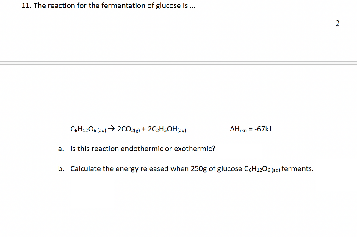 11. The reaction for the fermentation of glucose is ...
C6H12O6 (aq) →2CO2(g) + 2C2H5OH(aq)
AHrxn = -67kJ
a.
Is this reaction endothermic or exothermic?
b. Calculate the energy released when 250g of glucose C6H12O6 (aq) ferments.
2