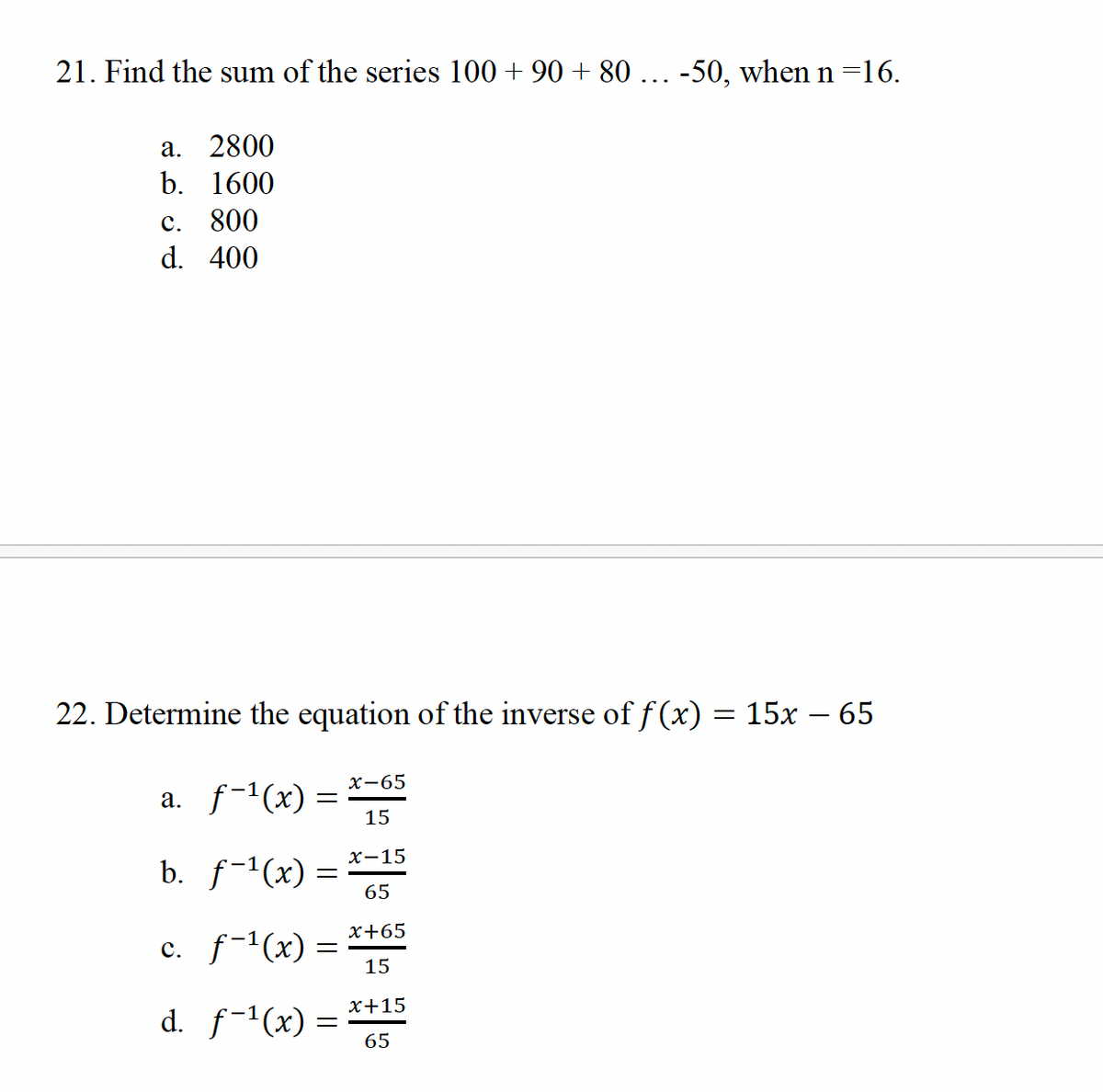 21. Find the sum of the series 100 +90 + 80 ... -50, when n=16.
a. 2800
b. 1600
c. 800
d. 400
22. Determine the equation of the inverse of f(x) = 15x − 65
a. ƒ−¹(x) =
=
b. ƒ−¹(x) =
c. f-¹(x) =
d. f-¹(x) =
x-65
15
x-15
65
x+65
15
x+15
65