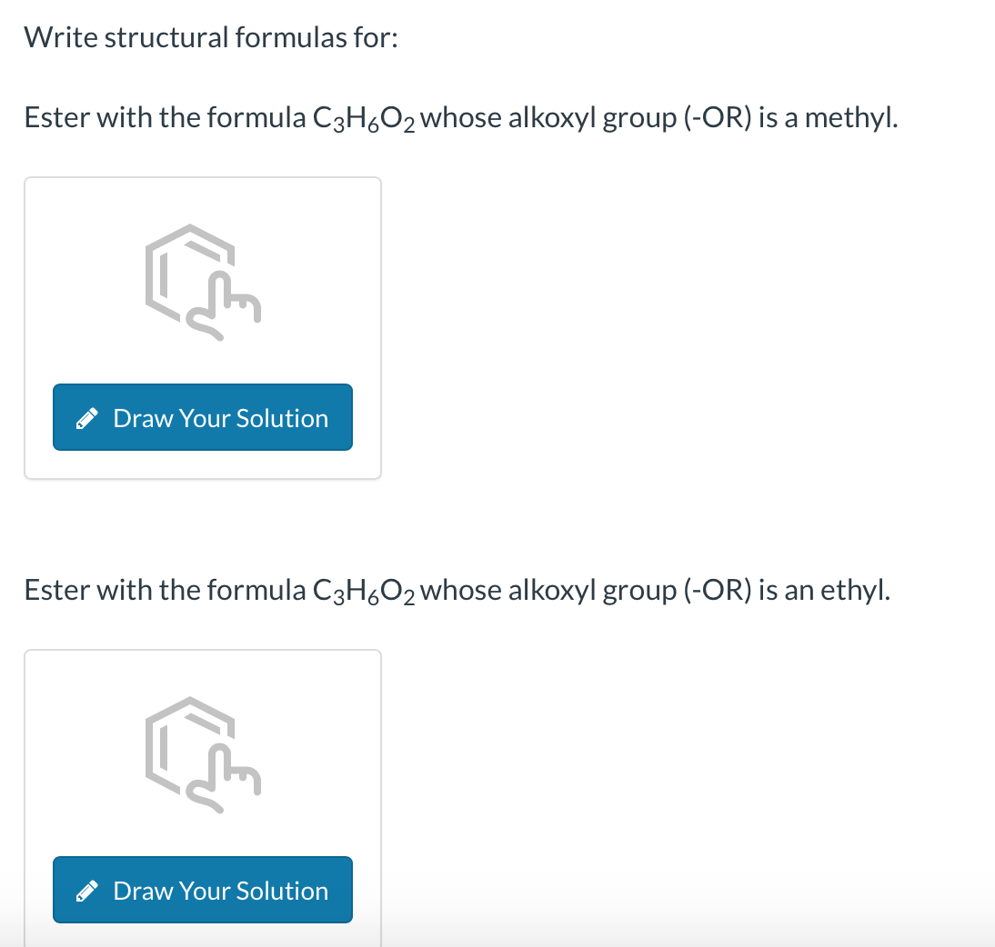 Write structural formulas for:
Ester with the formula C3H6O₂ whose alkoxyl group (-OR) is a methyl.
1
Draw Your Solution
Ester with the formula C3H6O₂ whose alkoxyl group (-OR) is an ethyl.
Draw Your Solution