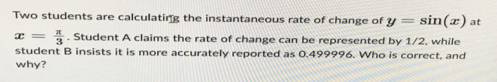 Two students are calculating the instantaneous rate of change of y=
sin(x) at
x = 3. Student A claims the rate of change can be represented by 1/2, while
student B insists it is more accurately reported as 0.499996. Who is correct, and
why?