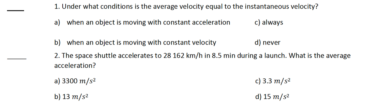 1. Under what conditions is the average velocity equal to the instantaneous velocity?
a) when an object is moving with constant acceleration
c) always
b) when an object is moving with constant velocity
d) never
2. The space shuttle accelerates to 28 162 km/h in 8.5 min during a launch. What is the average
acceleration?
a) 3300 m/s²
c) 3.3 m/s²
b) 13 m/s²
d) 15 m/s²