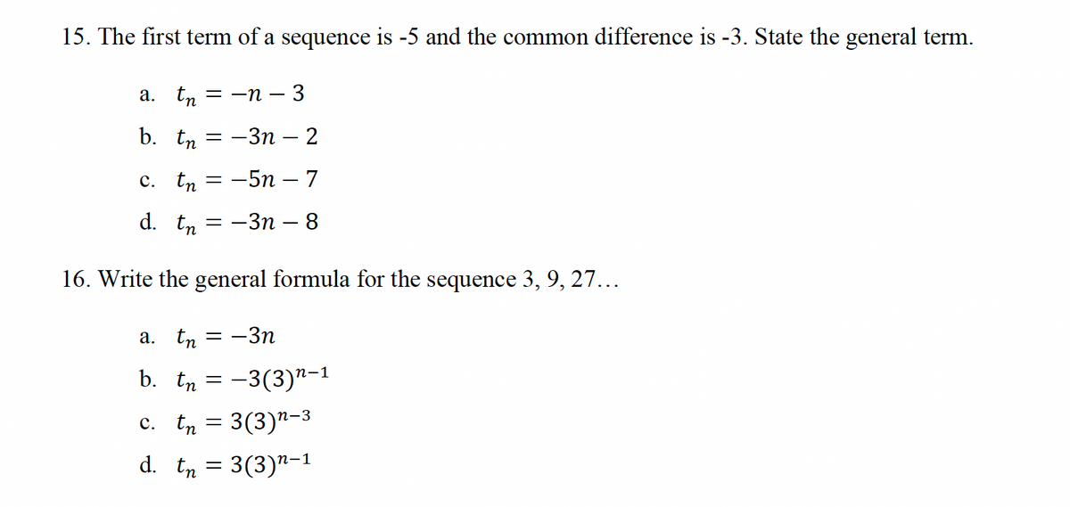 15. The first term of a sequence is -5 and the common difference is -3. State the general term.
tn = n − 3
a.
b. An
= -3n - 2
C. An = -5n-7
d. An
16. Write the general formula for the sequence 3, 9, 27...
= -3n - 8
a. tn=-3n
b. Ôn
-3(3)n-1
C.tn
3(3)n–³
d. tn = 3(3)n-1
An
=
=