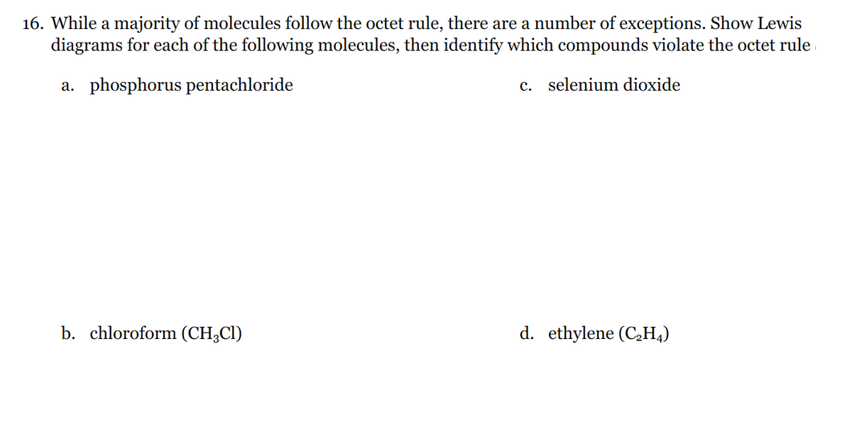 16. While a majority of molecules follow the octet rule, there are a number of exceptions. Show Lewis
diagrams for each of the following molecules, then identify which compounds violate the octet rule
a. phosphorus pentachloride
c. selenium dioxide
b. chloroform (CH3CI)
d. ethylene (C2H4)
