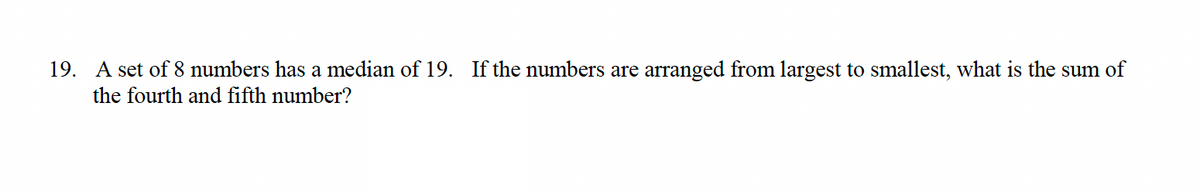 19. A set of 8 numbers has a median of 19. If the numbers are arranged from largest to smallest, what is the sum of
the fourth and fifth number?