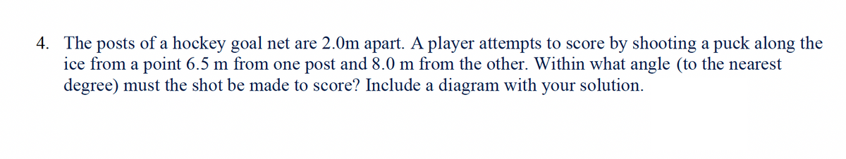 4. The posts of a hockey goal net are 2.0m apart. A player attempts to score by shooting a puck along the
ice from a point 6.5 m from one post and 8.0 m from the other. Within what angle (to the nearest
degree) must the shot be made to score? Include a diagram with your solution.