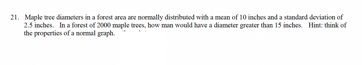21. Maple tree diameters in a forest area are normally distributed with a mean of 10 inches and a standard deviation of
2.5 inches. In a forest of 2000 maple trees, how man would have a diameter greater than 15 inches. Hint: think of
the properties of a normal graph.