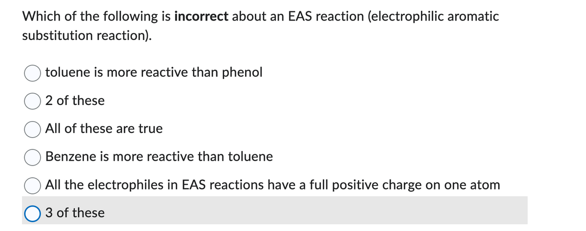 Which of the following is incorrect about an EAS reaction (electrophilic aromatic
substitution reaction).
toluene is more reactive than phenol
2 of these
All of these are true
Benzene is more reactive than toluene
All the electrophiles in EAS reactions have a full positive charge on one atom
3 of these