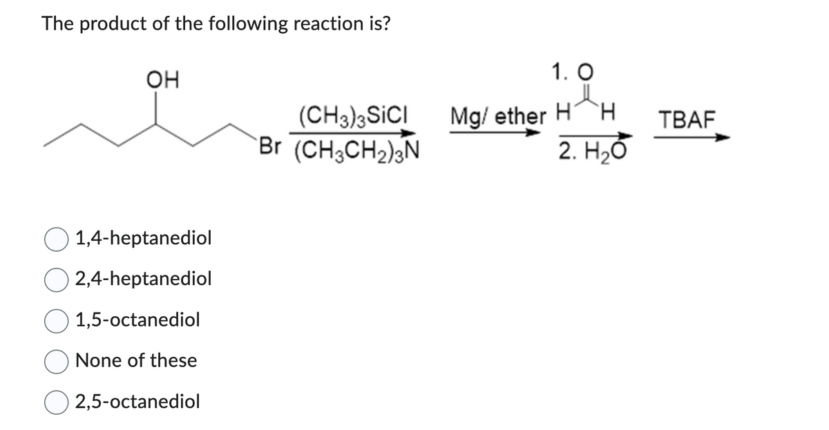 The product of the following reaction is?
OH
1,4-heptanediol
2,4-heptanediol
1,5-octanediol
None of these
2,5-octanediol
(CH3)3SICI
Br (CH3CH₂)3N
1. O
Mg/ether H H
2. H₂O
TBAF