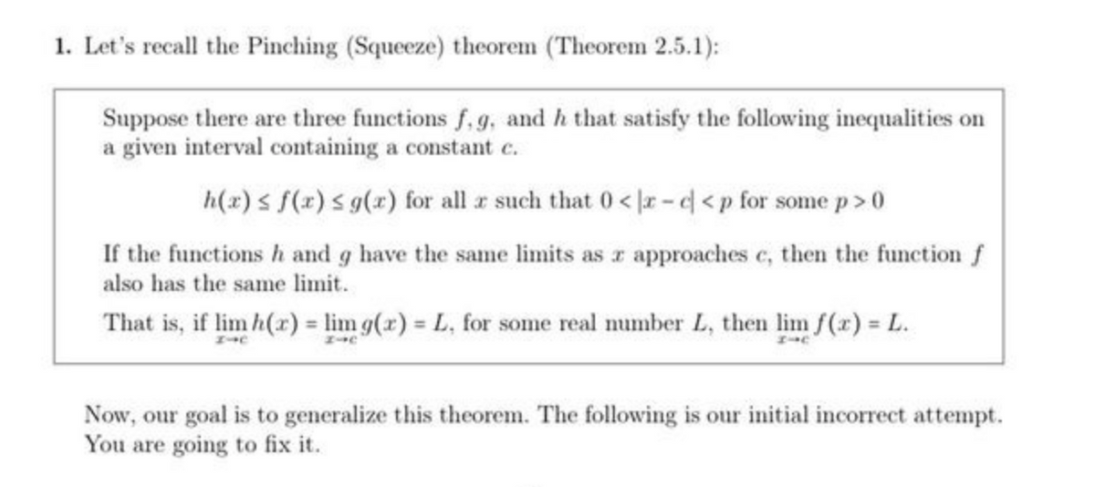 1. Let's recall the Pinching (Squeeze) theorem (Theorem 2.5.1);
Suppose there are three functions f, g, and h that satisfy the following inequalities on
a given interval containing a constant c.
h(x) ≤ f(x) ≤ g(x) for all x such that 0<x-c<p for some p>0
If the functions h and g have the same limits as x approaches c, then the function f
also has the same limit.
That is, if lim h(x) = lim g(x) = L, for some real number L, then lim f(x) = L.
I-C
Now, our goal is to generalize this theorem. The following is our initial incorrect attempt.
You are going to fix it.