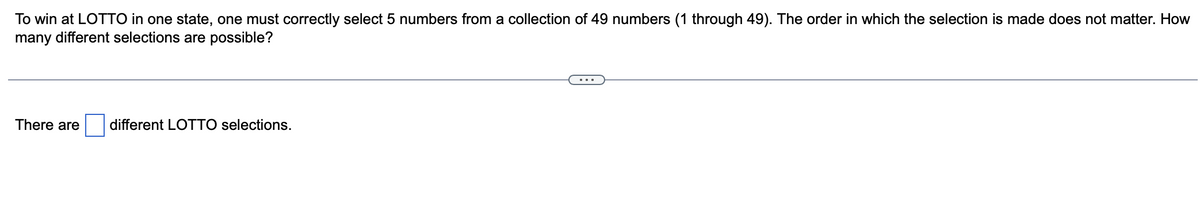 To win at LOTTO in one state, one must correctly select 5 numbers from a collection of 49 numbers (1 through 49). The order in which the selection is made does not matter. How
many different selections are possible?
There are
different LOTTO selections.