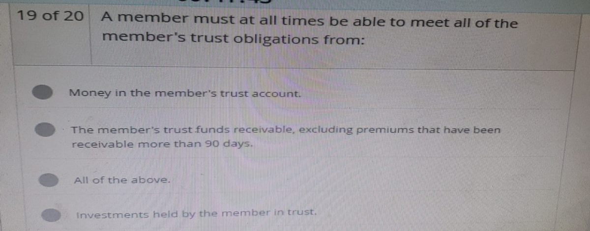 19 of 20 A member must at all times be able to meet all of the
member's trust obligations from:
Money in the member's trust account.
The member's trust funds receivable, excluding premiums that have been
receivable more than 90 days.
All of the above.
Investments held by the member in trust.