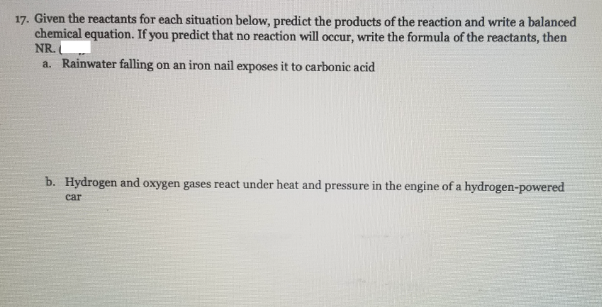 17. Given the reactants for each situation below, predict the products of the reaction and write a balanced
chemical equation. If you predict that no reaction will occur, write the formula of the reactants, then
NR.
a. Rainwater falling on an iron nail exposes it to carbonic acid
b. Hydrogen and oxygen gases react under heat and pressure in the engine of a hydrogen-powered
сar
