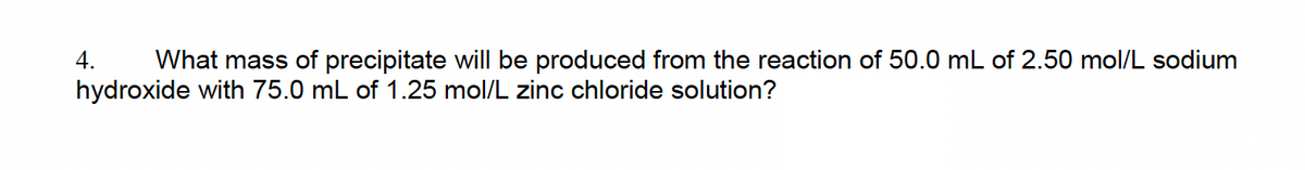 4. What mass of precipitate will be produced from the reaction of 50.0 mL of 2.50 mol/L sodium
hydroxide with 75.0 mL of 1.25 mol/L zinc chloride solution?