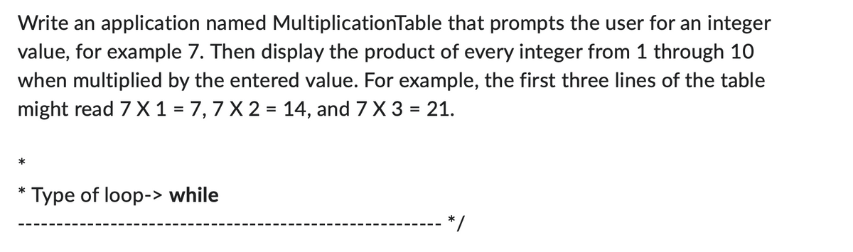 Write an application named MultiplicationTable that prompts the user for an integer
value, for example 7. Then display the product of every integer from 1 through 10
when multiplied by the entered value. For example, the first three lines of the table
might read 7 X 1 = 7,7 X 2 = 14, and 7 X 3 = 21.
*
*
Type of loop-> while
*/