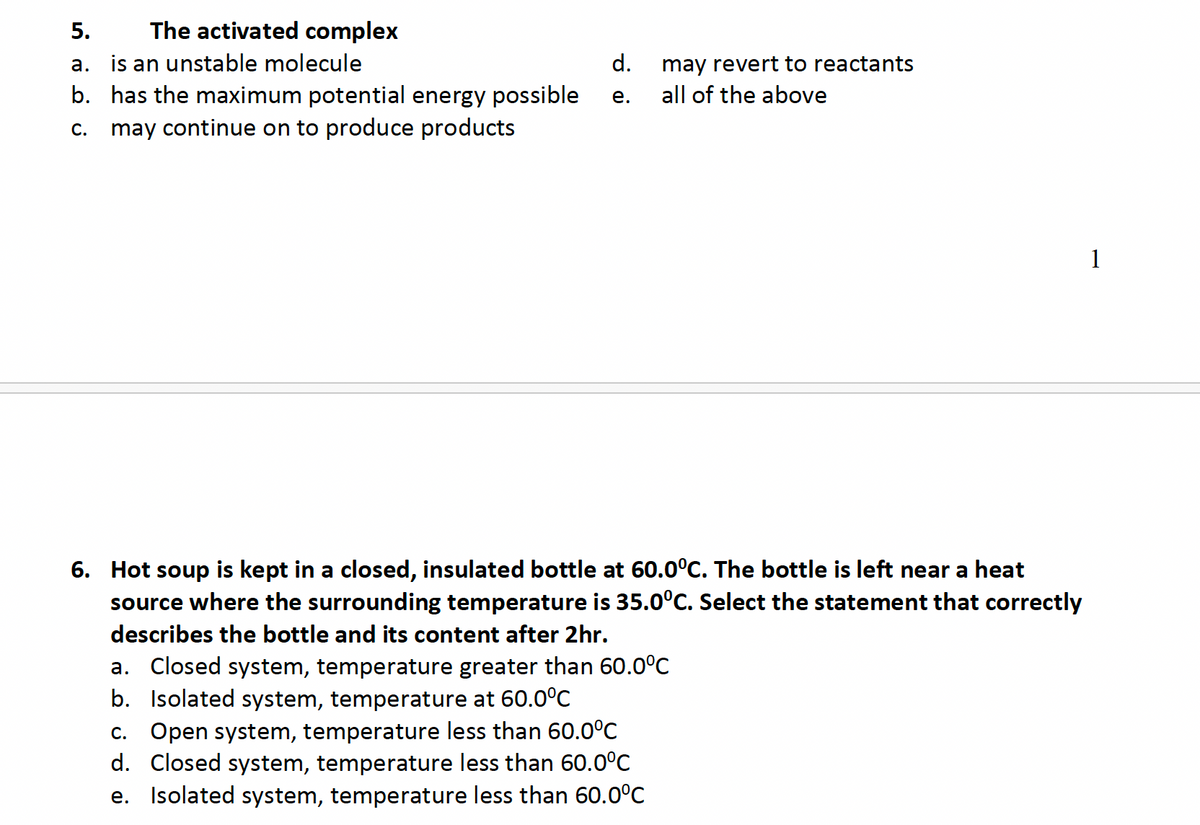 5.
The activated complex
a. is an unstable molecule
b. has the maximum potential energy possible
C.
may continue on to produce products
d.
may revert to reactants
e.
all of the above
6. Hot soup is kept in a closed, insulated bottle at 60.0ºC. The bottle is left near a heat
source where the surrounding temperature is 35.0ºC. Select the statement that correctly
describes the bottle and its content after 2hr.
a. Closed system, temperature greater than 60.0°C
b. Isolated system, temperature at 60.0°C
c. Open system, temperature less than 60.0°C
d. Closed system, temperature less than 60.0°C
e. Isolated system, temperature less than 60.0°C
1