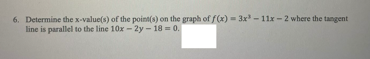 6. Determine the x-value(s) of the point(s) on the graph of f (x) = 3x³ –11x – 2 where the tangent
line is parallel to the line 10x – 2y – 18 = 0.
