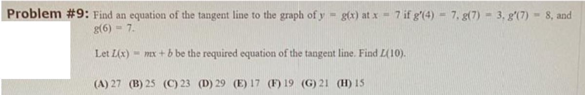 Problem #9: Find an equation of the tangent line to the graph of y g(x) at x = 7if g'(4) = 7, g(7) = 3. g'(7) = 8, and
%3D
g(6) = 7.
Let L(x) = mx + b be the required equation of the tangent line. Find L(10).
%3D
(A) 27 (B) 25 (C) 23 (D) 29 (E) 17 (F) 19 (G) 21 (H) 15
