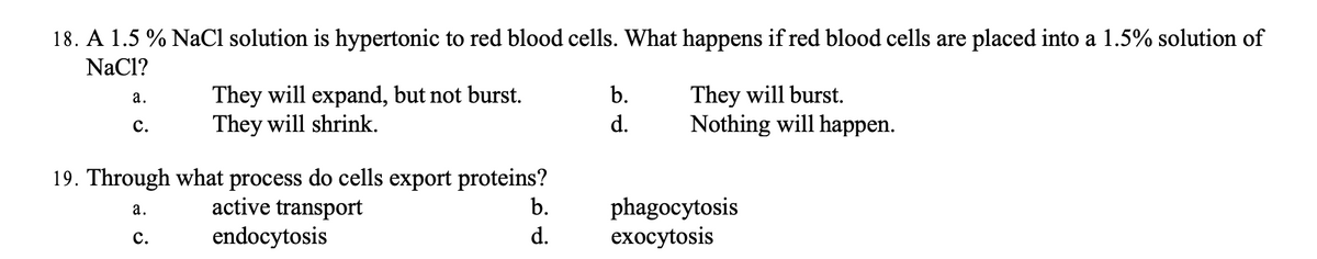 18. A 1.5 % NaCl solution is hypertonic to red blood cells. What happens if red blood cells are placed into a 1.5% solution of
NaCl?
a.
C.
They will expand, but not burst.
They will shrink.
19. Through what process do cells export proteins?
a.
active transport
C.
endocytosis
b.
d.
b.
d.
They will burst.
Nothing will happen.
phagocytosis
exocytosis