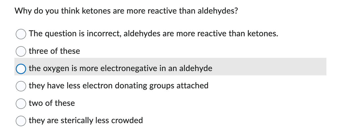 Why do you think ketones are more reactive than aldehydes?
The question is incorrect, aldehydes are more reactive than ketones.
three of these
the oxygen is more electronegative in an aldehyde
they have less electron donating groups attached
two of these
they are sterically less crowded