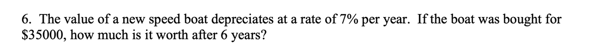 6. The value of a new speed boat depreciates at a rate of 7% per year. If the boat was bought for
$35000, how much is it worth after 6 years?