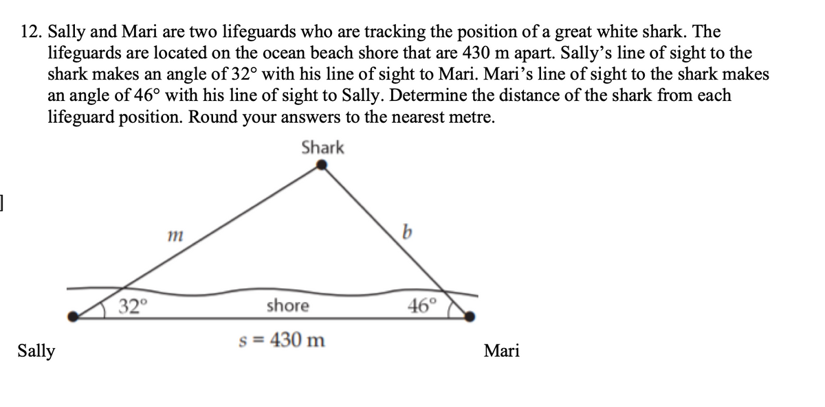 ]
12. Sally and Mari are two lifeguards who are tracking the position of a great white shark. The
lifeguards are located on the ocean beach shore that are 430 m apart. Sally's line of sight to the
shark makes an angle of 32° with his line of sight to Mari. Mari's line of sight to the shark makes
an angle of 46° with his line of sight to Sally. Determine the distance of the shark from each
lifeguard position. Round your answers to the nearest metre.
Shark
Sally
32°
m
shore
s = 430 m
b
46°
Mari