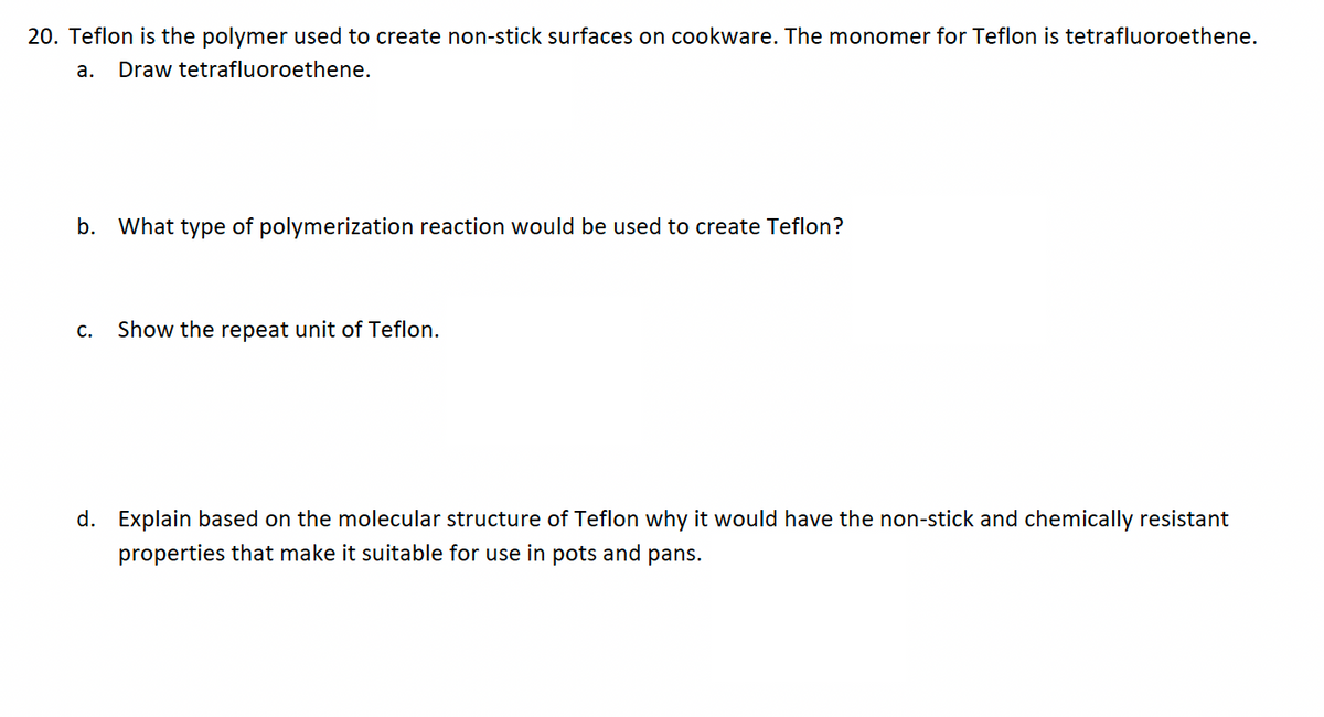 20. Teflon is the polymer used to create non-stick surfaces on cookware. The monomer for Teflon is tetrafluoroethene.
a. Draw tetrafluoroethene.
b. What type of polymerization reaction would be used to create Teflon?
C.
Show the repeat unit of Teflon.
d. Explain based on the molecular structure of Teflon why it would have the non-stick and chemically resistant
properties that make it suitable for use in pots and pans.