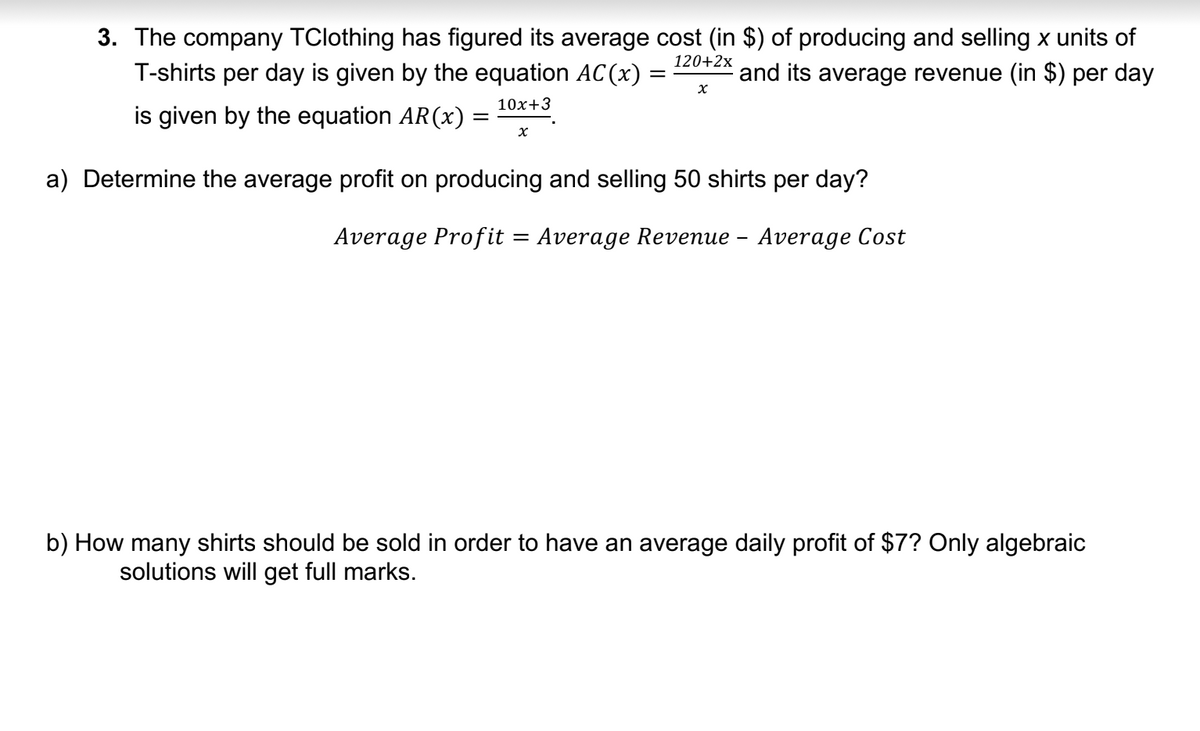 3. The company TClothing has figured its average cost (in $) of producing and selling x units of
T-shirts per day is given by the equation AC(x) = and its average revenue (in $) per day
120+2x
10x+3
is given by the equation AR (x) =
x
X
a) Determine the average profit on producing and selling 50 shirts per day?
Average Profit = Average Revenue – Average Cost
b) How many shirts should be sold in order to have an average daily profit of $7? Only algebraic
solutions will get full marks.