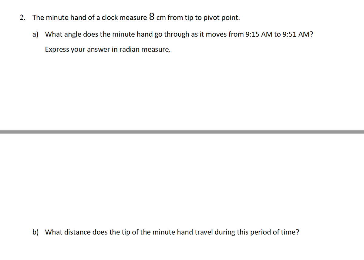 2. The minute hand of a clock measure 8 cm from tip to pivot point.
a) What angle does the minute hand go through as it moves from 9:15 AM to 9:51 AM?
Express your answer in radian measure.
b) What distance does the tip of the minute hand travel during this period of time?
