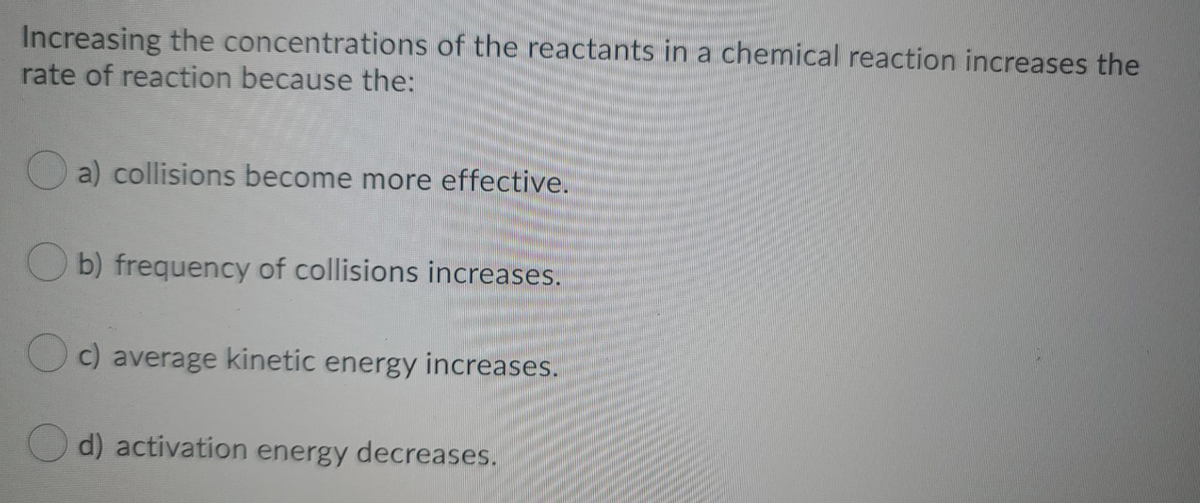 Increasing the concentrations of the reactants in a chemical reaction increases the
rate of reaction because the:
a) collisions become more effective.
b) frequency of collisions increases.
c) average kinetic energy increases.
d) activation energy decreases.
