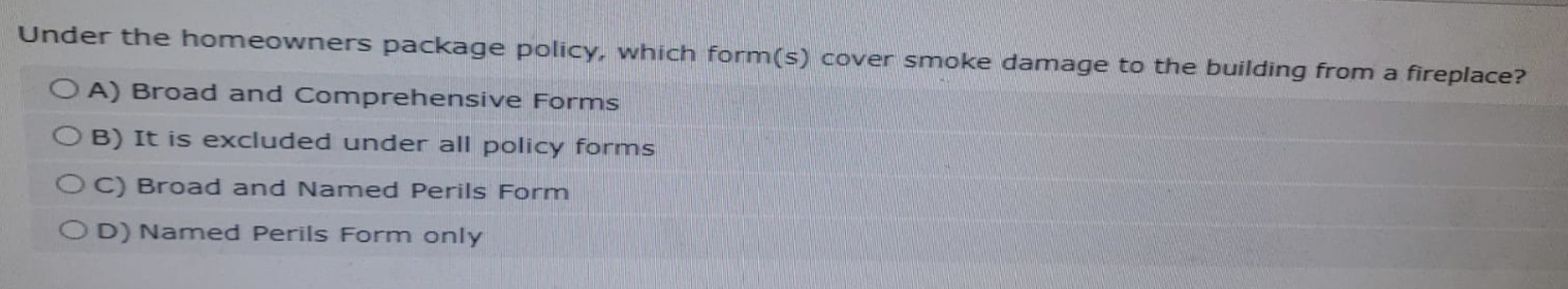 Under the homeowners package policy, which form(s) cover smoke damage to the building from a fireplace?
A) Broad and Comprehensive Forms
OB) It is excluded under all policy forms
OC) Broad and Named Perils Form
OD) Named Perils Form only