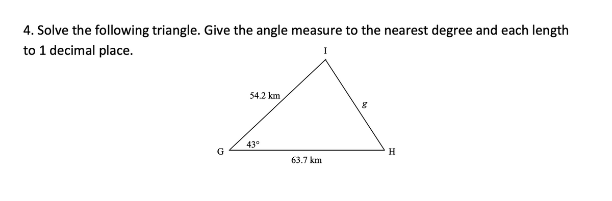 4. Solve the following triangle. Give the angle measure to the nearest degree and each length
to 1 decimal place.
I
54.2 km
43°
H
63.7 km
60
