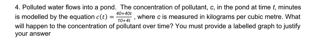 4. Polluted water flows into a pond. The concentration of pollutant, c, in the pond at time t, minutes
40+40t
is modelled by the equation c(t)
10+4t
where c is measured in kilograms per cubic metre. What
will happen to the concentration of pollutant over time? You must provide a labelled graph to justify
your answer
"