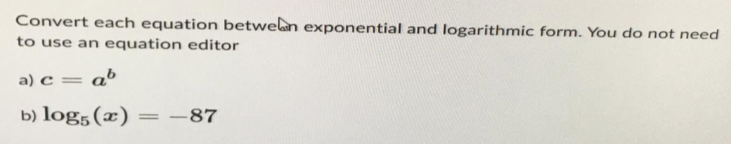 Convert each equation between exponential and logarithmic form. You do not need
to use an equation editor
a) c = = ab
b) log5 (x) =-87