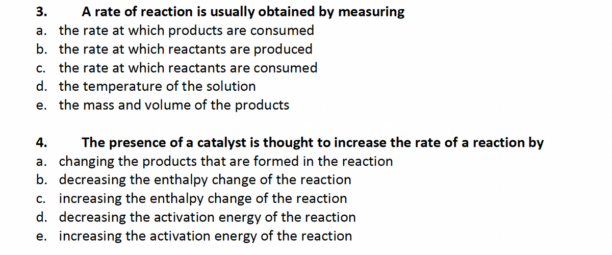 3.
A rate of reaction is usually obtained by measuring
a. the rate at which products are consumed
b. the rate at which reactants are produced
c. the rate at which reactants are consumed
d. the temperature of the solution
e. the mass and volume of the products
4.
The presence of a catalyst is thought to increase the rate of a reaction by
a. changing the products that are formed in the reaction
b. decreasing the enthalpy change of the reaction
c. increasing the enthalpy change of the reaction
d. decreasing the activation energy of the reaction
e. increasing the activation energy of the reaction