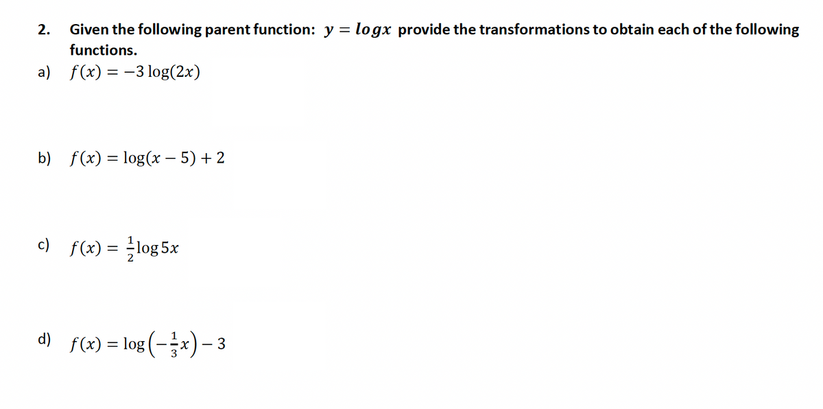 2. Given the following parent function: y = logx provide the transformations to obtain each of the following
functions.
f(x) = -3 log(2x)
b) f(x) = log(x − 5) + 2
c) f(x) = ²log 5x
1
d) f(x) = log (-x) - 3
