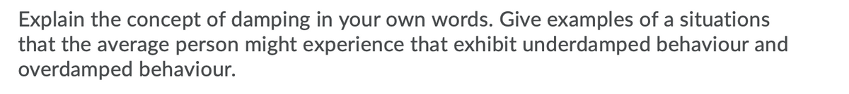 Explain the concept of damping in your own words. Give examples of a situations
that the average person might experience that exhibit underdamped behaviour and
overdamped behaviour.
