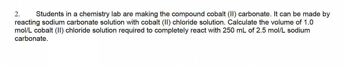 2. Students in a chemistry lab are making the compound cobalt (II) carbonate. It can be made by
reacting sodium carbonate solution with cobalt (II) chloride solution. Calculate the volume of 1.0
mol/L cobalt (II) chloride solution required to completely react with 250 mL of 2.5 mol/L sodium
carbonate.