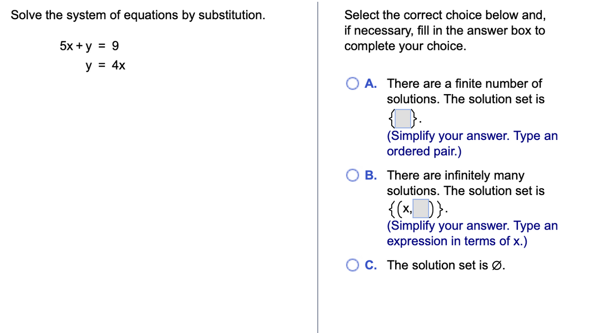 Solve the system of equations by substitution.
5x + y = 9
y = 4x
Select the correct choice below and,
if necessary, fill in the answer box to
complete your choice.
A. There are a finite number of
solutions. The solution set is
(Simplify your answer. Type an
ordered pair.)
B. There are infinitely many
solutions. The solution set is
{(x,__)}.
(Simplify your answer. Type an
expression in terms of x.)
OC. The solution set is Ø.