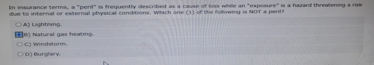 In insurance terms, a "peril" is frequently described as a cause of loss while an "exposure" is a hazard threatening a risk
due to internal or external physical conditions. Which one (1) of the following is NOT a peril?
OA) Lightning.
B) Natural gas heating.
OC) Windstorm.
OD) Burglary.