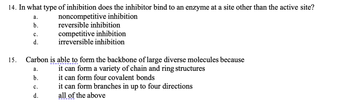 14. In what type of inhibition does the inhibitor bind to an enzyme at a site other than the active site?
noncompetitive inhibition
15.
a.
b.
C.
d.
reversible inhibition
competitive inhibition
irreversible inhibition
Carbon is able to form the backbone of large diverse molecules because
a.
it can form a variety of chain and ring structures
b.
it can form four covalent bonds
it can form branches in up to four directions
all of the above
C.
d.