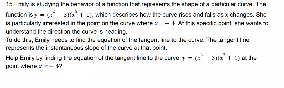 =
15.Emily is studying the behavior of a function that represents the shape of a particular curve. The
function is y (x² - 3)(x² + 1), which describes how the curve rises and falls as x changes. She
is particularly interested in the point on the curve where x = 4. At this specific point, she wants to
understand the direction the curve is heading.
To do this, Emily needs to find the equation of the tangent line to the curve. The tangent line
represents the instantaneous slope of the curve at that point.
Help Emily by finding the equation of the tangent line to the curve y =
point where x =- 4?
(x² - 3) (x² + 1) at the