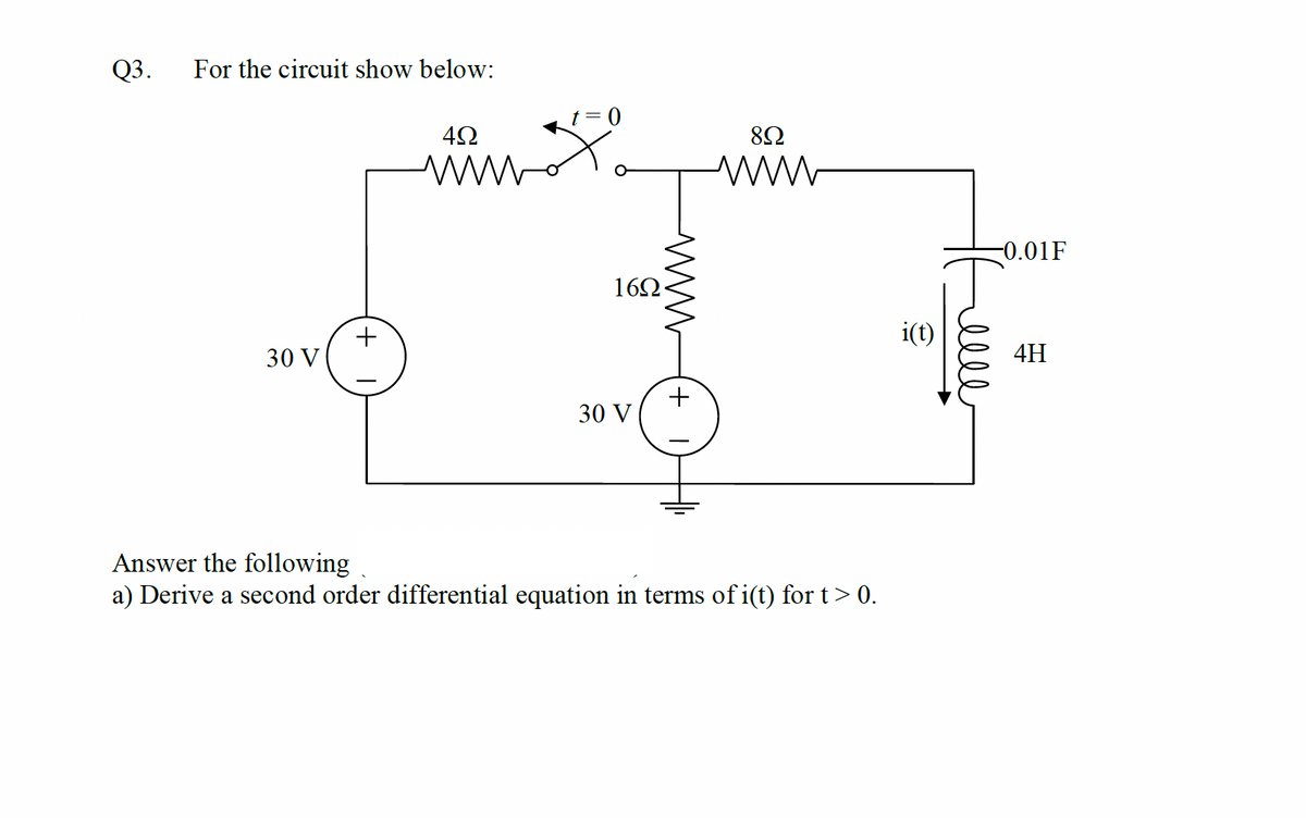 Q3.
For the circuit show below:
t= 0
-0.01F
16Ω
i(t)
30 V
4H
30 V
Answer the following
a) Derive a second order differential equation in terms of i(t) for t> 0.
+ I
